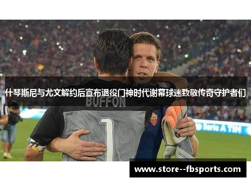 什琴斯尼与尤文解约后宣布退役门神时代谢幕球迷致敬传奇守护者们