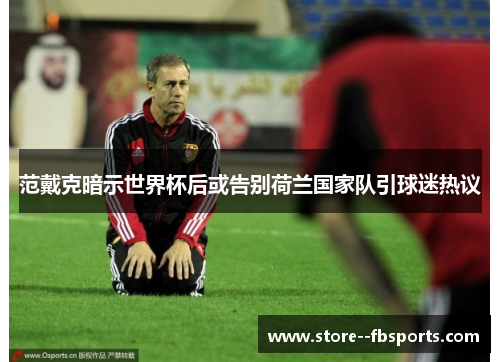 范戴克暗示世界杯后或告别荷兰国家队引球迷热议