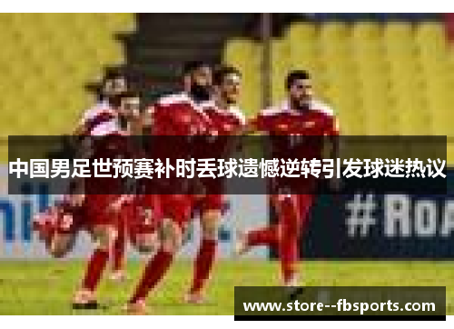 中国男足世预赛补时丢球遗憾逆转引发球迷热议