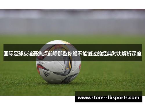 国际足球友谊赛焦点前瞻那些你绝不能错过的经典对决解析深度